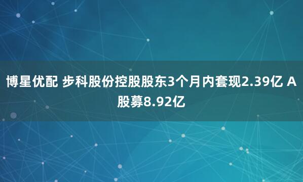 博星优配 步科股份控股股东3个月内套现2.39亿 A股募8.92亿