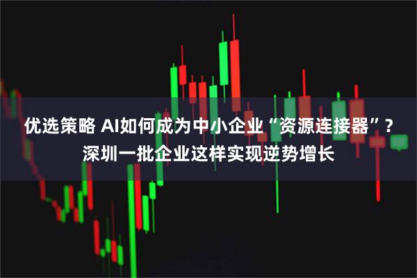 优选策略 AI如何成为中小企业“资源连接器”？深圳一批企业这样实现逆势增长