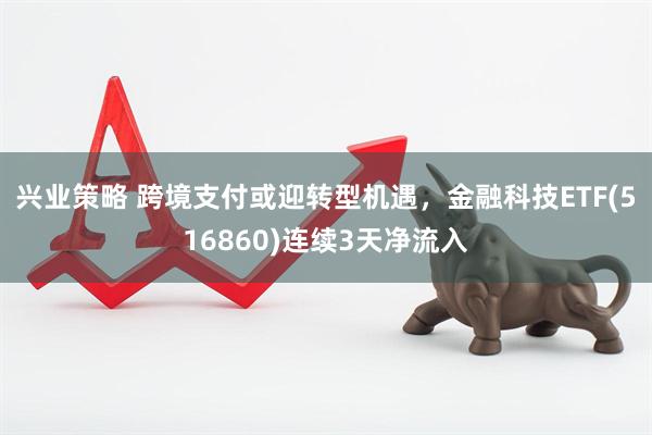 兴业策略 跨境支付或迎转型机遇，金融科技ETF(516860)连续3天净流入
