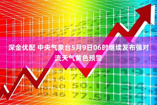 深金优配 中央气象台5月9日06时继续发布强对流天气黄色预警
