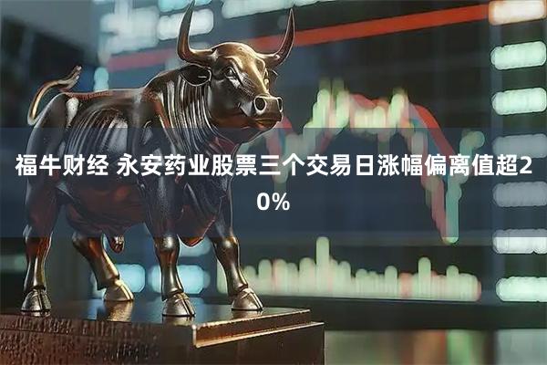 福牛财经 永安药业股票三个交易日涨幅偏离值超20%