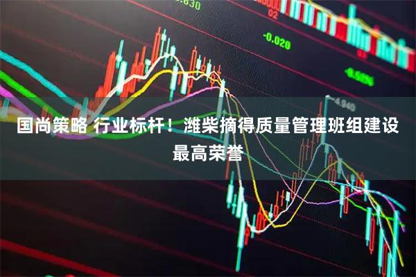 国尚策略 行业标杆！潍柴摘得质量管理班组建设最高荣誉