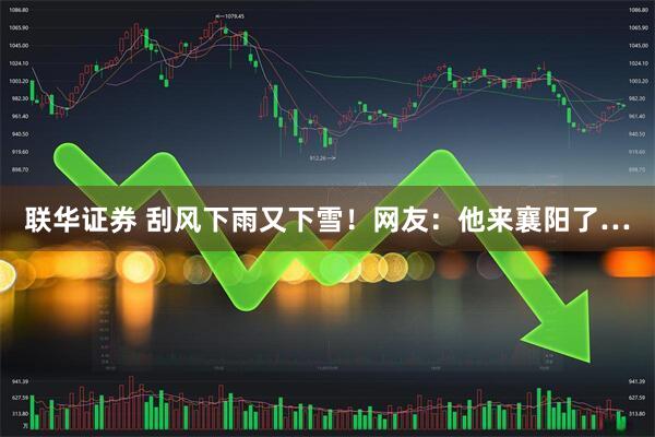 联华证券 刮风下雨又下雪！网友：他来襄阳了…