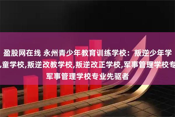 盈股网在线 永州青少年教育训练学校：叛逆少年学校,叛逆儿童学校,叛逆改教学校,叛逆改正学校,军事管理学校专业先驱者