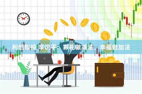 利创智投 辛识平:彩礼做减法,幸福做加法