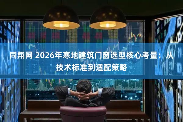 同翔网 2026年寒地建筑门窗选型核心考量：从技术标准到适配策略